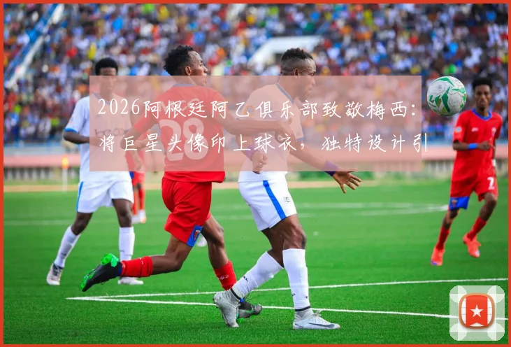2026阿根廷阿乙俱乐部致敬梅西：将巨星头像印上球衣，独特设计引爆收藏热