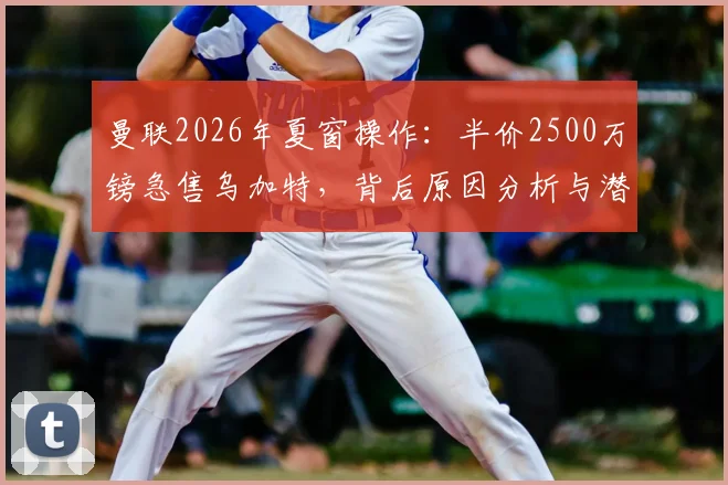 曼联2026年夏窗操作:半价2500万镑急售乌加特,背后原因分析与潜在下家解读