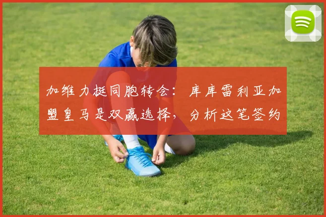 加维力挺同胞转会：库库雷利亚加盟皇马是双赢选择，分析这笔签约对皇马后防的意义