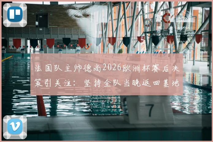 法国队主帅德尚2026欧洲杯赛后决策引关注：坚持全队当晚返回基地，次日训练时间调整背后原因解析