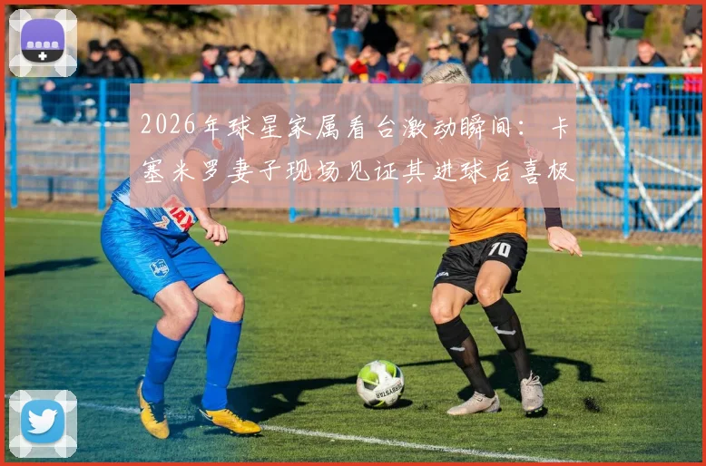2026年球星家属看台激动瞬间：卡塞米罗妻子现场见证其进球后喜极而泣，忘情庆祝引热议