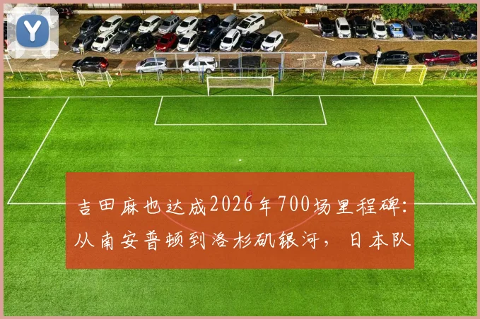 吉田麻也达成2026年700场里程碑：从南安普顿到洛杉矶银河，日本队长的完整职业生涯回顾与数据解析