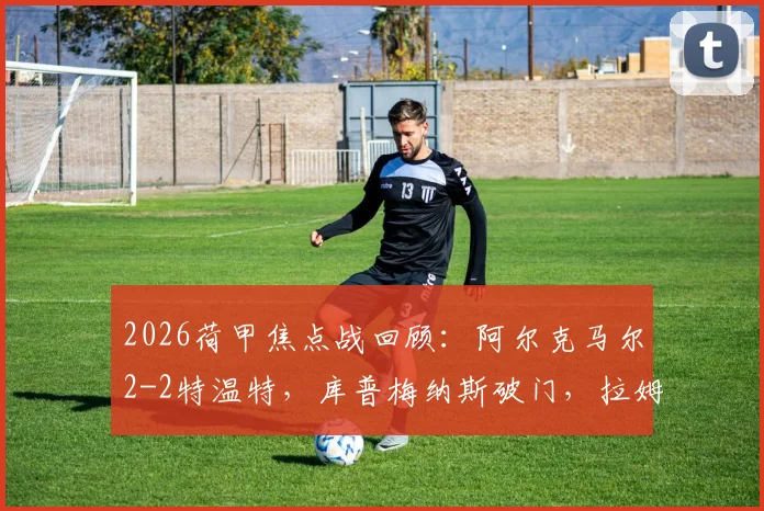 2026荷甲焦点战回顾:阿尔克马尔2-2特温特,库普梅纳斯破门,拉姆斯关键进球救主,附全场技术统计