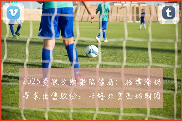 2026曼联收购案陷僵局:格雷泽仍寻求出售股份,卡塔尔贾西姆财团无意重启谈判,未来走向深度解析