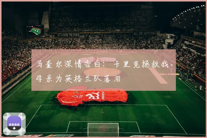 马奎尔深情告白：卡里克拯救我，母亲为英格兰队落泪