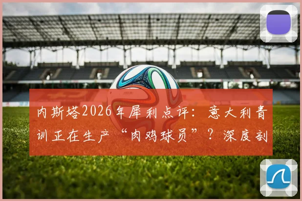 内斯塔2026年犀利点评：意大利青训正在生产“肉鸡球员”？深度剖析欧洲足球体系创造力缺失的根源