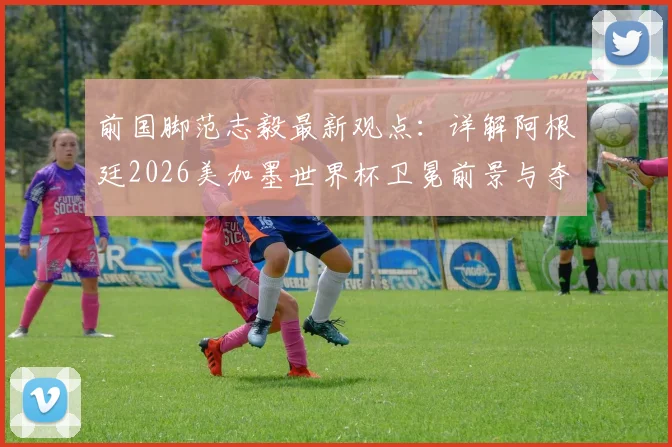 前国脚范志毅最新观点：详解阿根廷2026美加墨世界杯卫冕前景与夺冠挑战
