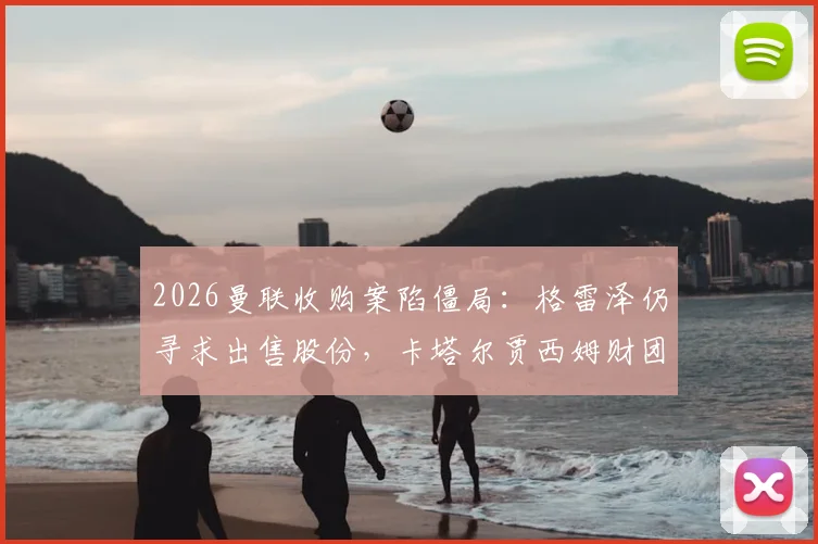 2026曼联收购案陷僵局：格雷泽仍寻求出售股份，卡塔尔贾西姆财团无意重启谈判，未来走向深度解析