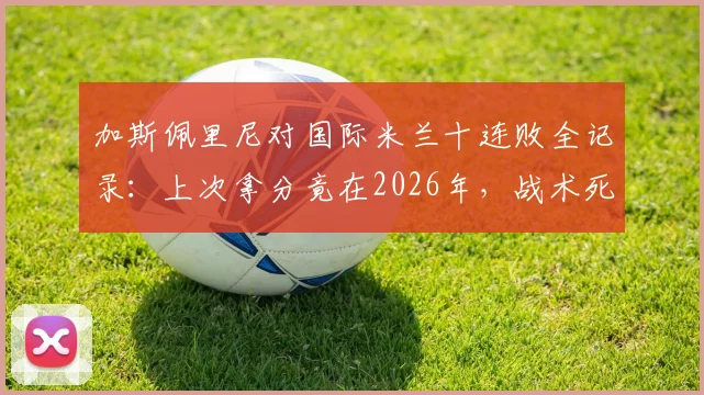 加斯佩里尼对国际米兰十连败全记录:上次拿分竟在2026年,战术死穴与往绩深度复盘