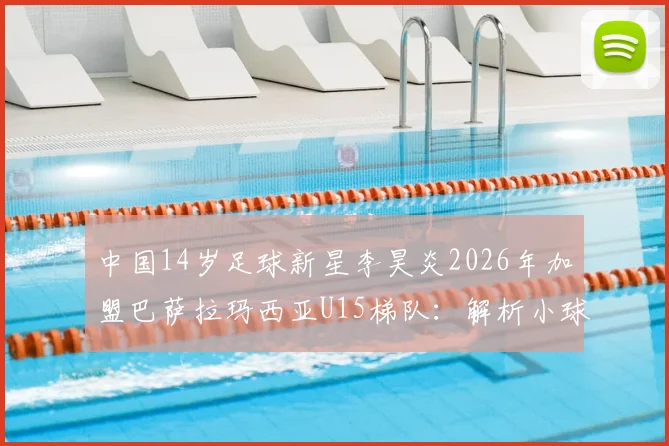 中国14岁足球新星李昊炎2026年加盟巴萨拉玛西亚U15梯队：解析小球员选拔路径与青训体系对比