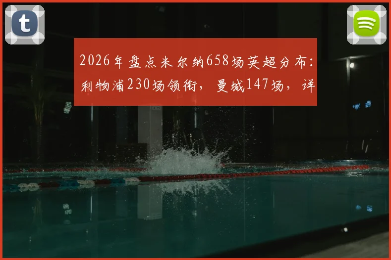 2026年盘点米尔纳658场英超分布：利物浦230场领衔，曼城147场，详细解析其各队数据