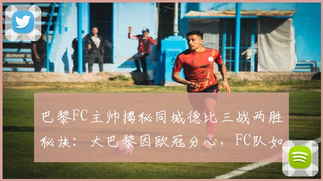 巴黎FC主帅揭秘同城德比三战两胜秘诀:大巴黎因欧冠分心,FC队如何乘势而上