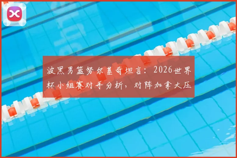 波黑男篮努尔基奇坦言：2026世界杯小组赛对手分析，对阵加拿大压力巨大原因解读