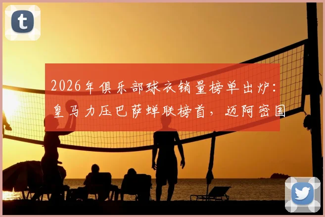 2026年俱乐部球衣销量榜单出炉：皇马力压巴萨蝉联榜首，迈阿密国际强势闯入前五原因解析