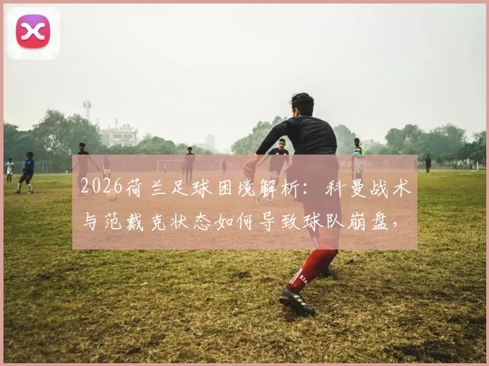 2026荷兰足球困境解析:科曼战术与范戴克状态如何导致球队崩盘,背后背叛真相探讨