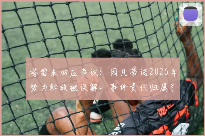 塔雷米回应争议：因凡蒂诺2026年努力斡旋被误解，事件责任归属引多方关注