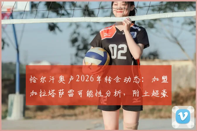 恰尔汗奥卢2026年转会动态：加盟加拉塔萨雷可能性分析，附土超豪门引援策略与球员生涯解读