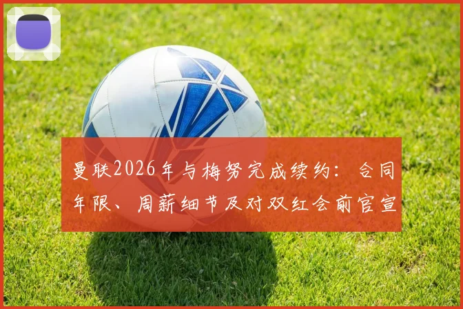 曼联2026年与梅努完成续约：合同年限、周薪细节及对双红会前官宣的影响全面解读