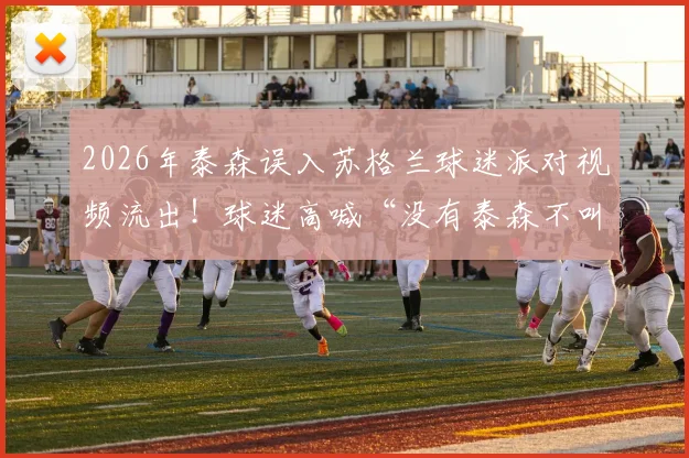 2026年泰森误入苏格兰球迷派对视频流出！球迷高喊“没有泰森不叫派对”，拳王互动名场面回顾
