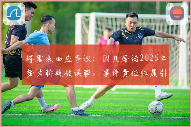 塔雷米回应争议:因凡蒂诺2026年努力斡旋被误解,事件责任归属引多方关注
