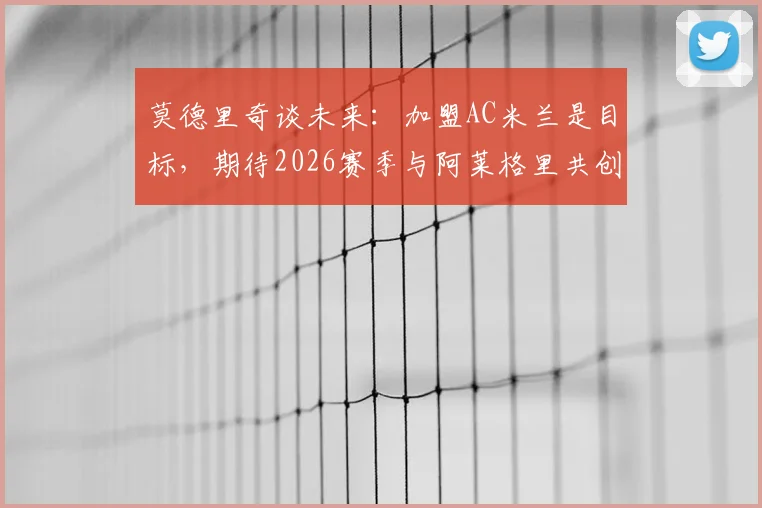 莫德里奇谈未来：加盟AC米兰是目标，期待2026赛季与阿莱格里共创辉煌赢得奖杯