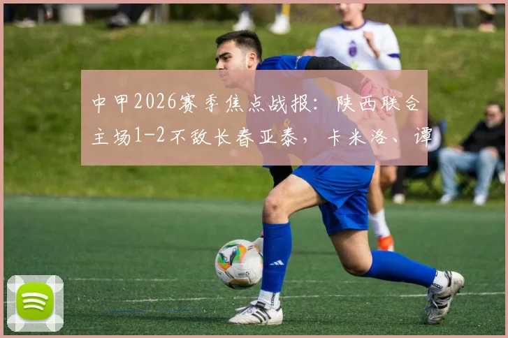 中甲2026赛季焦点战报:陕西联合主场1-2不敌长春亚泰,卡米洛、谭龙关键破门助客队逆转,附全场集锦与赛后积分榜分析