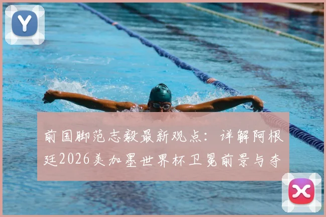 前国脚范志毅最新观点：详解阿根廷2026美加墨世界杯卫冕前景与夺冠挑战