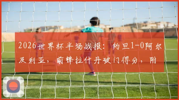 2026世界杯半场战报：约旦1-0阿尔及利亚，前锋拉什丹破门得分，附两队历史交锋与球员数据解读