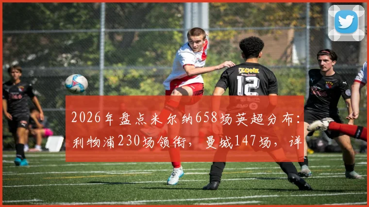 2026年盘点米尔纳658场英超分布：利物浦230场领衔，曼城147场，详细解析其各队数据