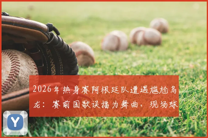 2026年热身赛阿根廷队遭遇尴尬乌龙：赛前国歌误播为舞曲，现场球员集体懵圈全程回顾