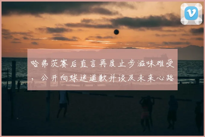 哈弗茨赛后直言再度止步滋味难受,公开向球迷道歉并谈及未来心路历程