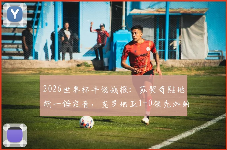 2026世界杯半场战报:苏契奇贴地斩一锤定音,克罗地亚1-0领先加纳,附比赛视频与技术分析