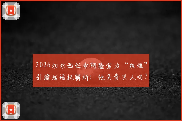 2026切尔西任命阿隆索为“经理”引援话语权解析:他负责买人吗?权力有多大?最新动态解读