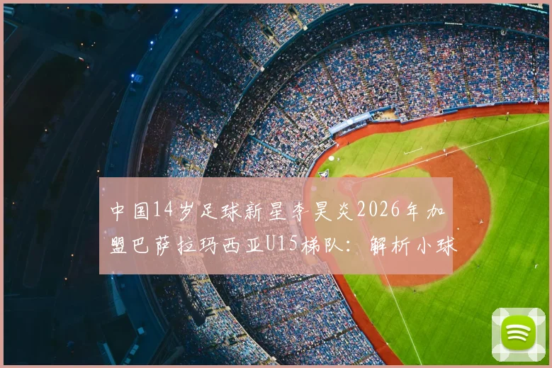 中国14岁足球新星李昊炎2026年加盟巴萨拉玛西亚U15梯队:解析小球员选拔路径与青训体系对比