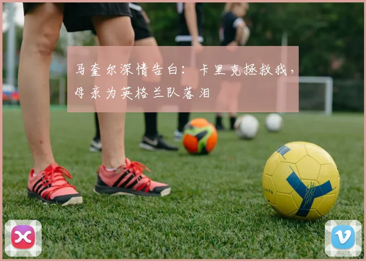 马奎尔深情告白:卡里克拯救我,母亲为英格兰队落泪
