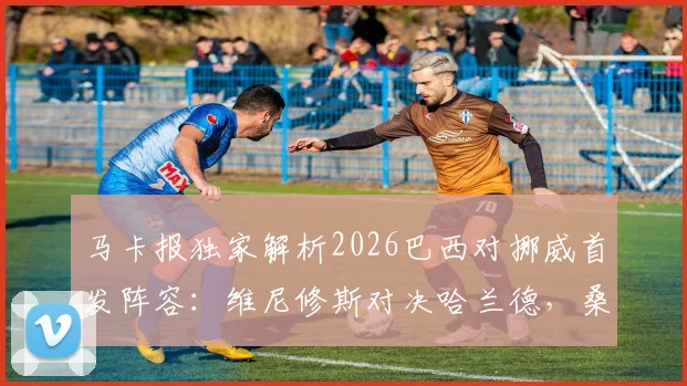马卡报独家解析2026巴西对挪威首发阵容：维尼修斯对决哈兰德，桑巴军团火力全开迎战北欧新贵