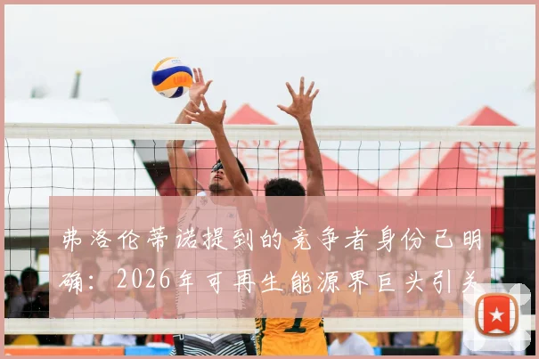 弗洛伦蒂诺提到的竞争者身份已明确：2026年可再生能源界巨头引关注，西媒深度报道