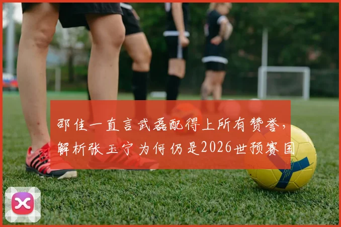 邵佳一直言武磊配得上所有赞誉，解析张玉宁为何仍是2026世预赛国足第一队长人选