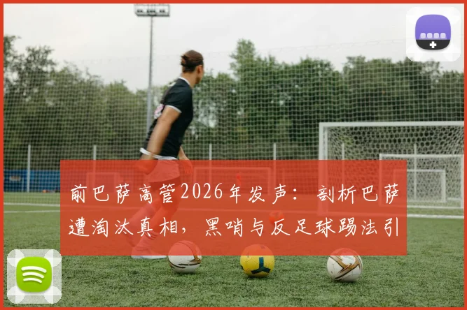 前巴萨高管2026年发声：剖析巴萨遭淘汰真相，黑哨与反足球踢法引争议，足球规则究竟保护了谁？