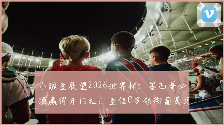 小豌豆展望2026世界杯：墨西哥必须赢得开门红，坚信C罗领衔葡萄牙能夺冠