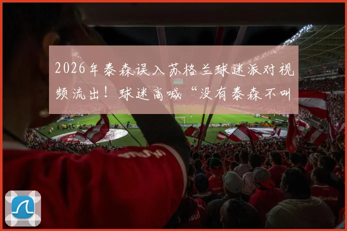 2026年泰森误入苏格兰球迷派对视频流出！球迷高喊“没有泰森不叫派对”，拳王互动名场面回顾