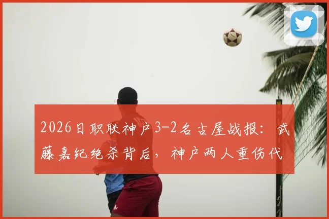 2026日职联神户3-2名古屋战报：武藤嘉纪绝杀背后，神户两人重伤代价惨重，附全场录像回顾