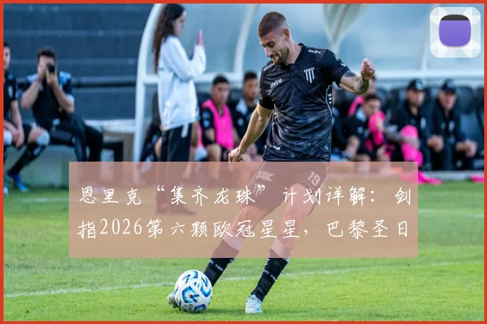 恩里克“集齐龙珠”计划详解：剑指2026第六颗欧冠星星，巴黎圣日耳曼的夺冠野望与挑战