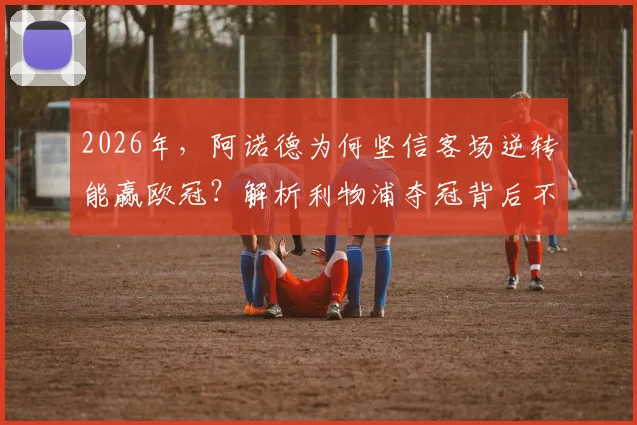2026年,阿诺德为何坚信客场逆转能赢欧冠?解析利物浦夺冠背后不为人知的战术与信念