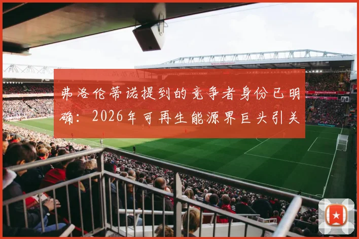 弗洛伦蒂诺提到的竞争者身份已明确：2026年可再生能源界巨头引关注，西媒深度报道