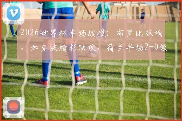 2026世界杯半场战报：布罗比双响，加克波精彩助攻，荷兰半场2-0领先瑞典，技术统计与翻盘可能性分析