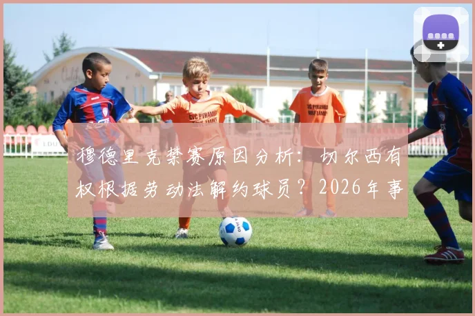 穆德里克禁赛原因分析：切尔西有权根据劳动法解约球员？2026年事件深度解读