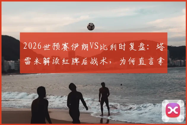 2026世预赛伊朗VS比利时复盘:塔雷米解读红牌后战术,为何直言拿平局等同输球?