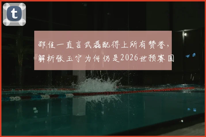 邵佳一直言武磊配得上所有赞誉，解析张玉宁为何仍是2026世预赛国足第一队长人选