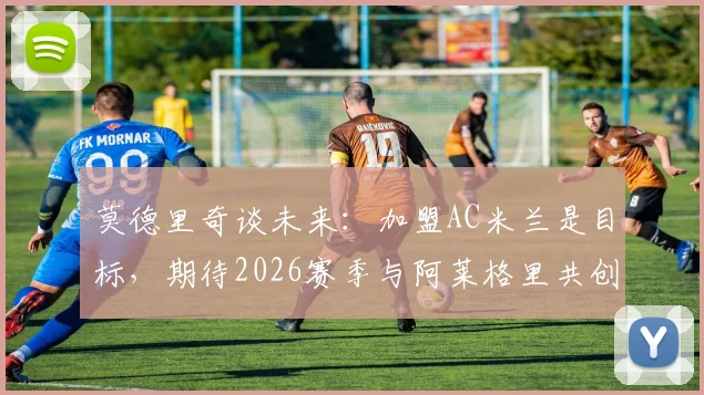 莫德里奇谈未来:加盟AC米兰是目标,期待2026赛季与阿莱格里共创辉煌赢得奖杯